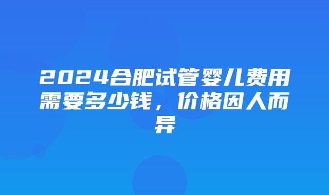 2024合肥试管婴儿费用需要多少钱，价格因人而异