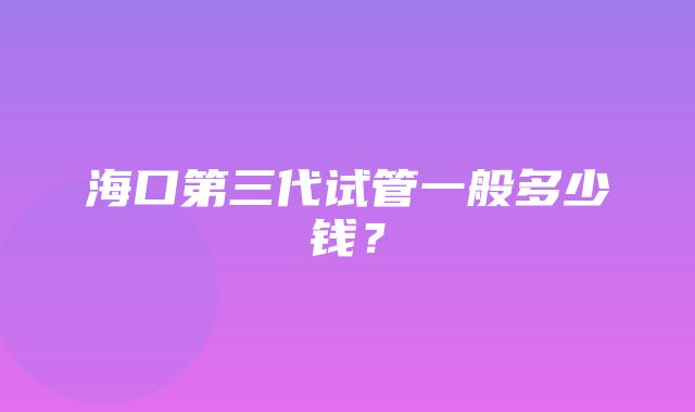 海口第三代试管一般多少钱？