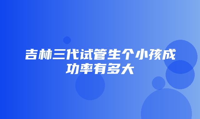 吉林三代试管生个小孩成功率有多大