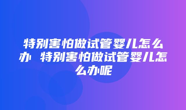 特别害怕做试管婴儿怎么办 特别害怕做试管婴儿怎么办呢