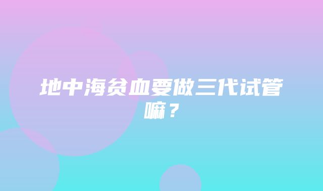 地中海贫血要做三代试管嘛？