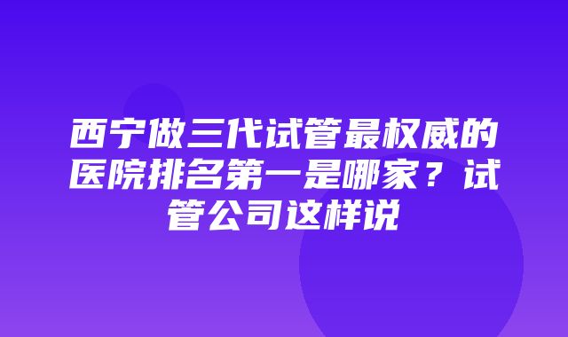 西宁做三代试管最权威的医院排名第一是哪家？试管公司这样说