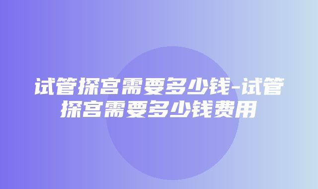 试管探宫需要多少钱-试管探宫需要多少钱费用