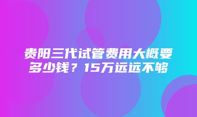 贵阳三代试管费用大概要多少钱？15万远远不够