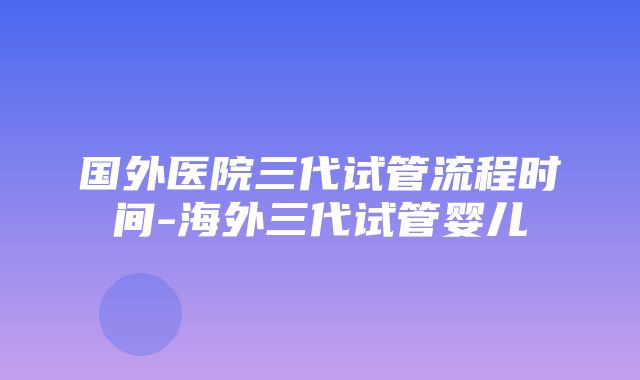 国外医院三代试管流程时间-海外三代试管婴儿