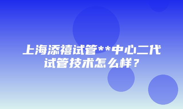 上海添禧试管**中心二代试管技术怎么样？