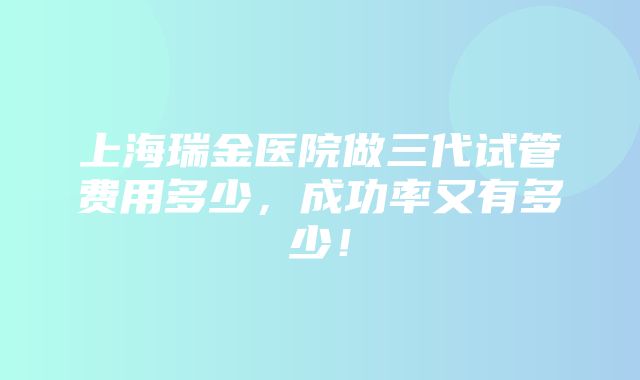 上海瑞金医院做三代试管费用多少，成功率又有多少！