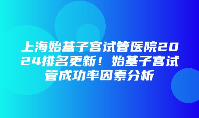 上海始基子宫试管医院2024排名更新！始基子宫试管成功率因素分析