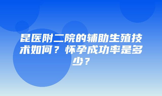 昆医附二院的辅助生殖技术如何？怀孕成功率是多少？