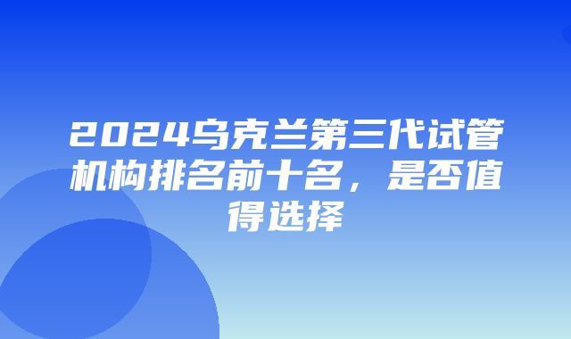 2024乌克兰第三代试管机构排名前十名，是否值得选择