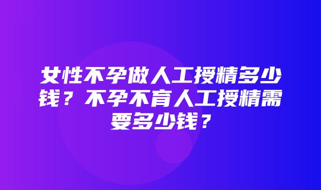 女性不孕做人工授精多少钱？不孕不育人工授精需要多少钱？