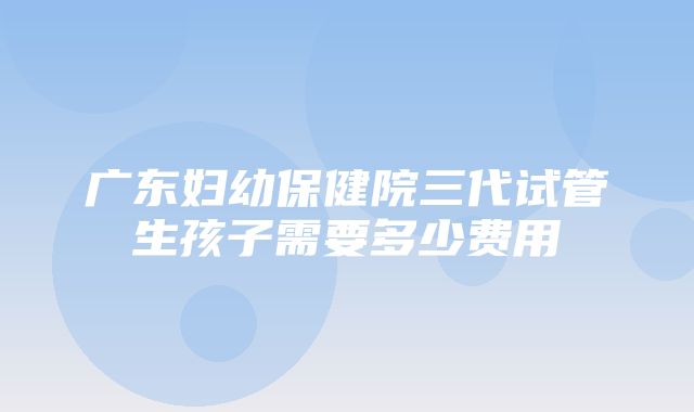 广东妇幼保健院三代试管生孩子需要多少费用