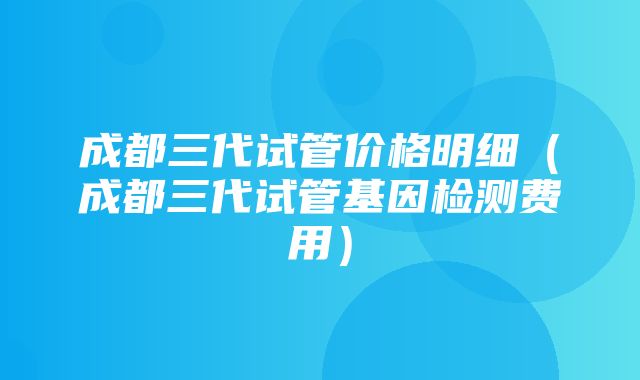 成都三代试管价格明细（成都三代试管基因检测费用）