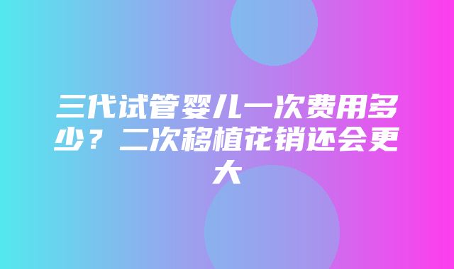 三代试管婴儿一次费用多少？二次移植花销还会更大