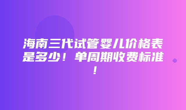 海南三代试管婴儿价格表是多少！单周期收费标准！