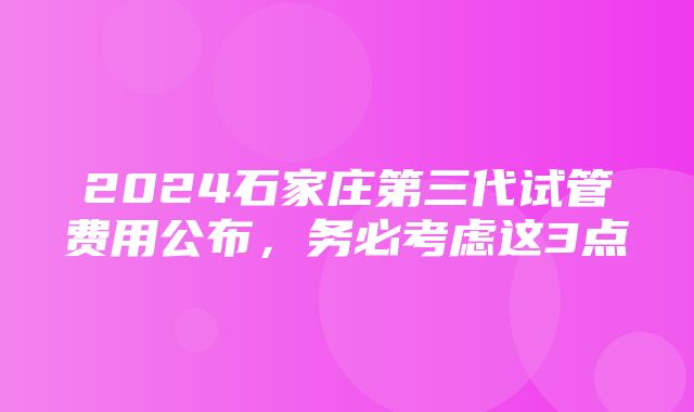 2024石家庄第三代试管费用公布，务必考虑这3点