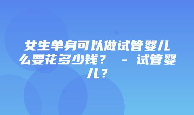 女生单身可以做试管婴儿么要花多少钱？ - 试管婴儿？