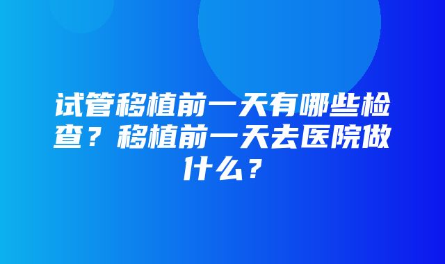 试管移植前一天有哪些检查？移植前一天去医院做什么？