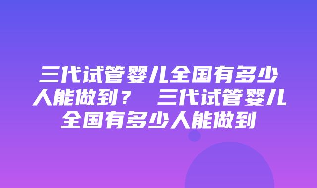 三代试管婴儿全国有多少人能做到？ 三代试管婴儿全国有多少人能做到