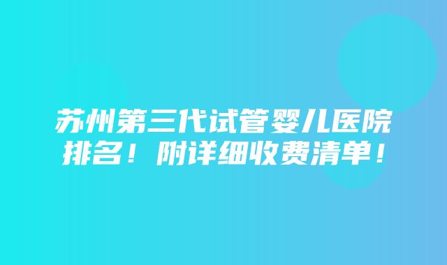 苏州第三代试管婴儿医院排名！附详细收费清单！