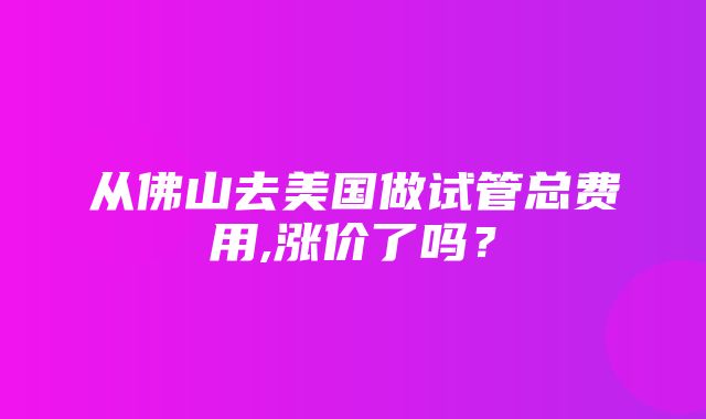 从佛山去美国做试管总费用,涨价了吗？