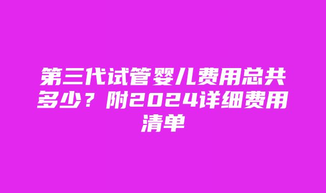 第三代试管婴儿费用总共多少？附2024详细费用清单