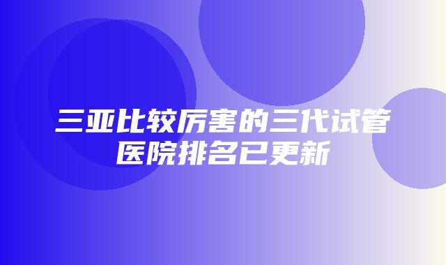 三亚比较厉害的三代试管医院排名已更新