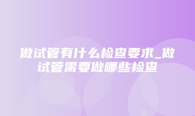 做试管有什么检查要求_做试管需要做哪些检查