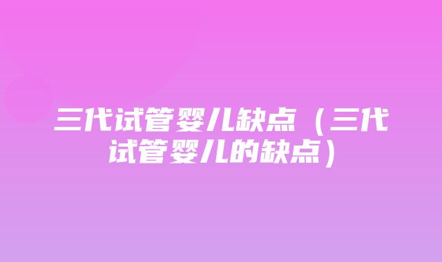 三代试管婴儿缺点（三代试管婴儿的缺点）