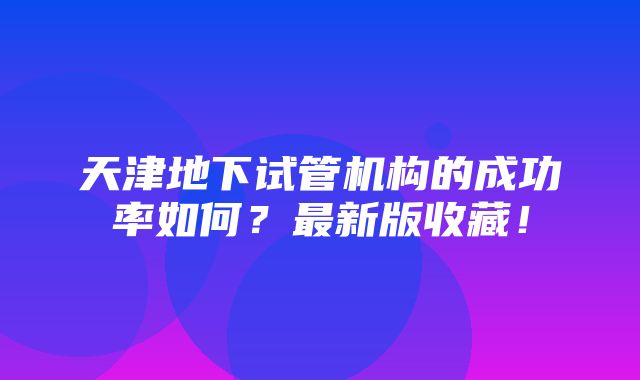 天津地下试管机构的成功率如何？最新版收藏！