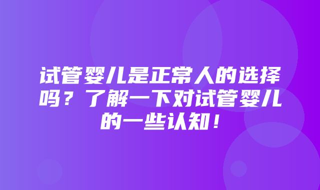 试管婴儿是正常人的选择吗？了解一下对试管婴儿的一些认知！