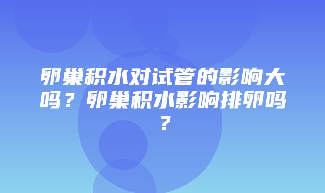 卵巢积水对试管的影响大吗？卵巢积水影响排卵吗？