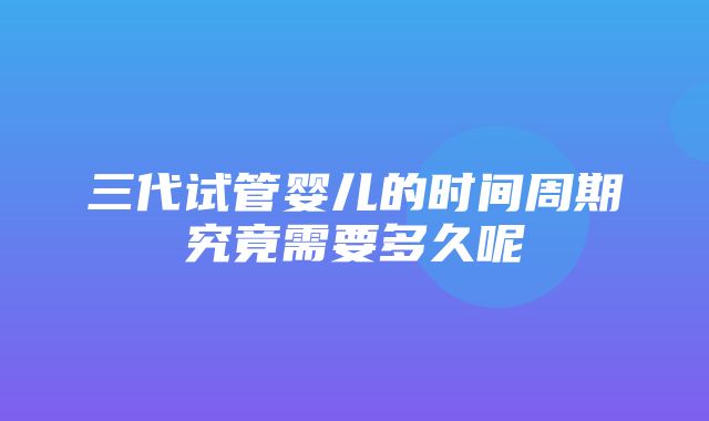 三代试管婴儿的时间周期究竟需要多久呢