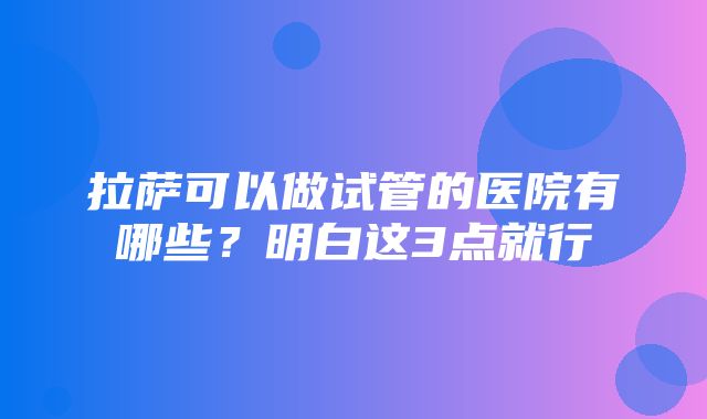 拉萨可以做试管的医院有哪些？明白这3点就行