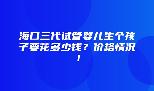 海口三代试管婴儿生个孩子要花多少钱？价格情况！