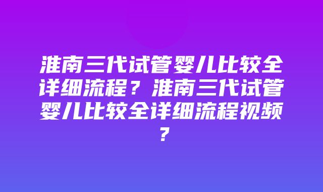 淮南三代试管婴儿比较全详细流程？淮南三代试管婴儿比较全详细流程视频？