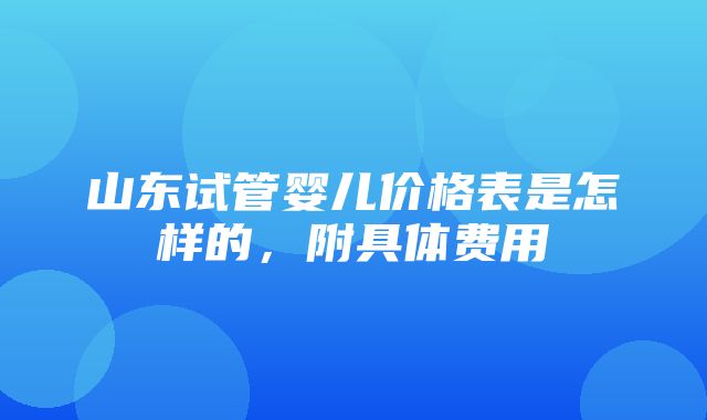 山东试管婴儿价格表是怎样的，附具体费用