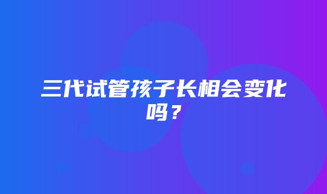 三代试管孩子长相会变化吗？