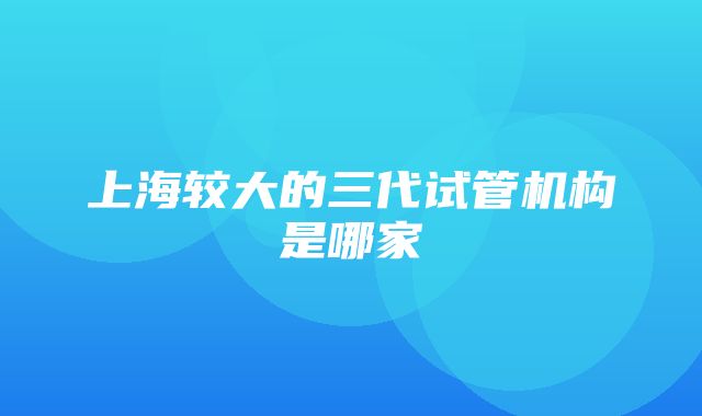 上海较大的三代试管机构是哪家