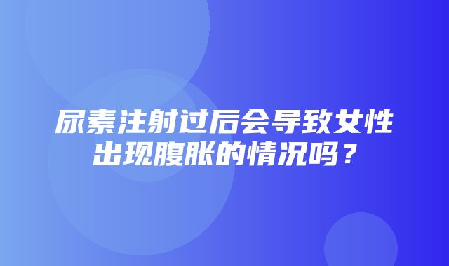 尿素注射过后会导致女性出现腹胀的情况吗？