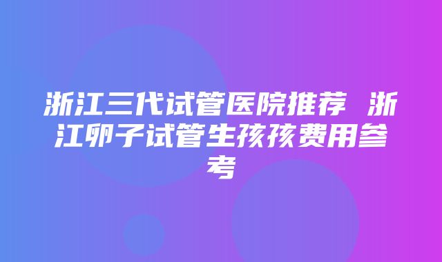 浙江三代试管医院推荐 浙江卵子试管生孩孩费用参考