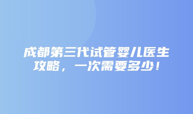 成都第三代试管婴儿医生攻略，一次需要多少！