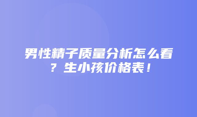 男性精子质量分析怎么看？生小孩价格表！