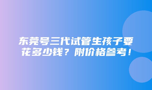 东莞号三代试管生孩子要花多少钱？附价格参考！