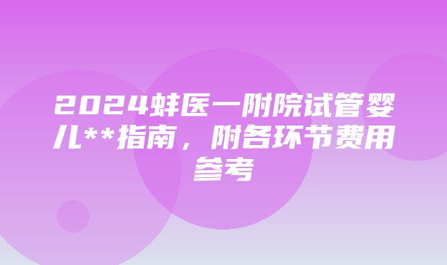 2024蚌医一附院试管婴儿**指南，附各环节费用参考