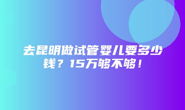 去昆明做试管婴儿要多少钱？15万够不够！