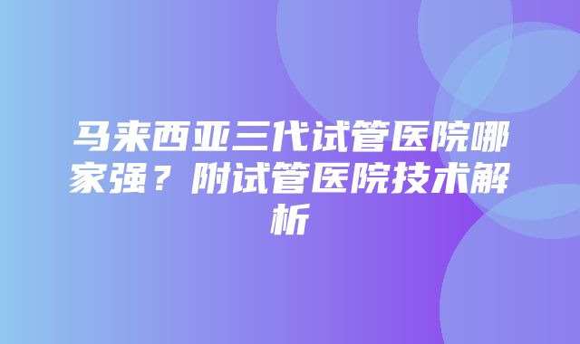 马来西亚三代试管医院哪家强？附试管医院技术解析