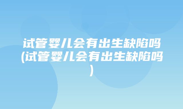 试管婴儿会有出生缺陷吗(试管婴儿会有出生缺陷吗)