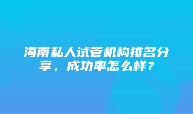 海南私人试管机构排名分享，成功率怎么样？