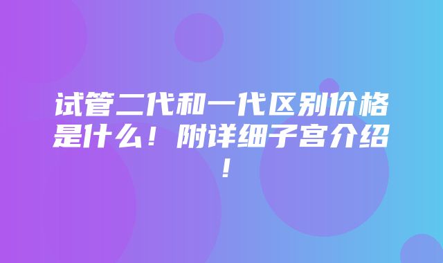 试管二代和一代区别价格是什么！附详细子宫介绍！